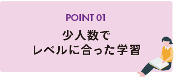 POINT 01 少人数でレベルに合った学習