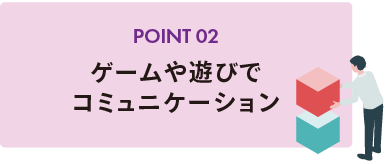 POINT 02 ゲームや遊びでコミュニケーション